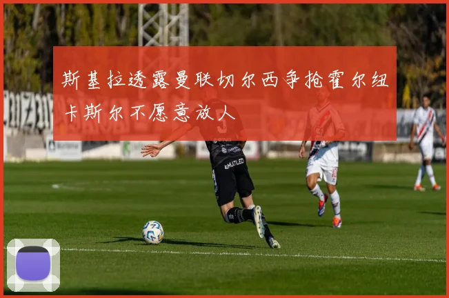 斯基拉透露曼联切尔西争抢霍尔纽卡斯尔不愿意放人