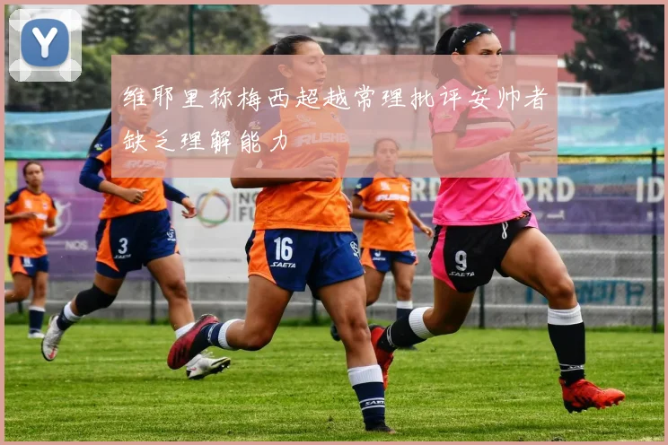 维耶里称梅西超越常理批评安帅者缺乏理解能力