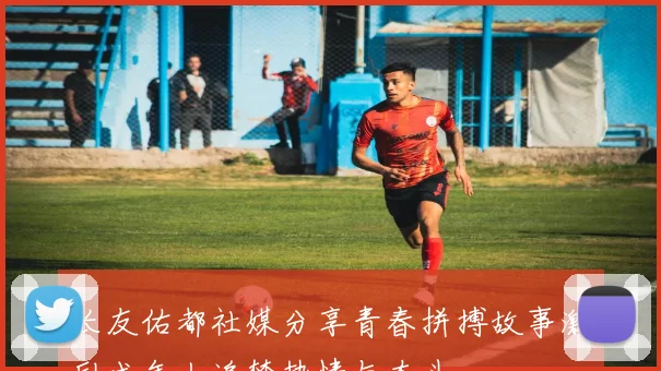 长友佑都社媒分享青春拼搏故事激励成年人追梦热情与奋斗