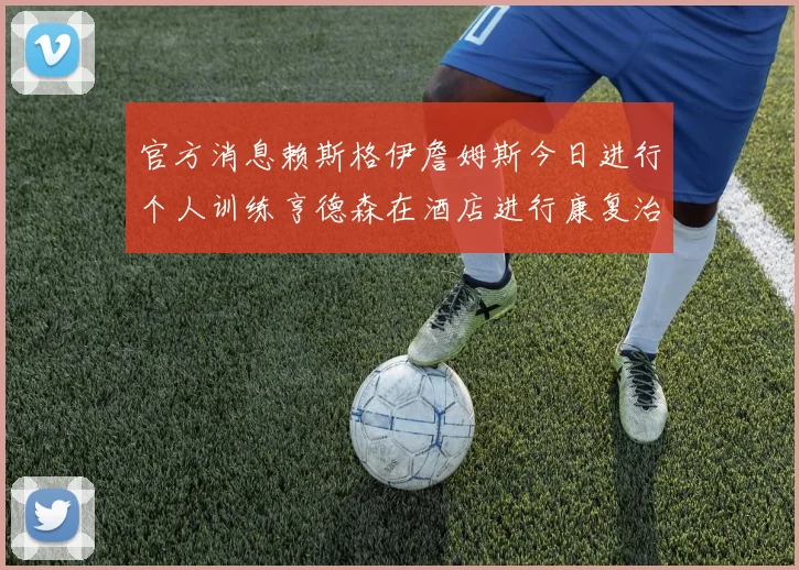 官方消息赖斯格伊詹姆斯今日进行个人训练亨德森在酒店进行康复治疗