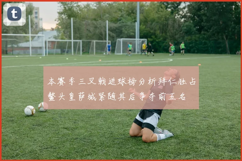本赛季三叉戟进球榜分析拜仁独占鳌头皇萨城紧随其后争夺前五名