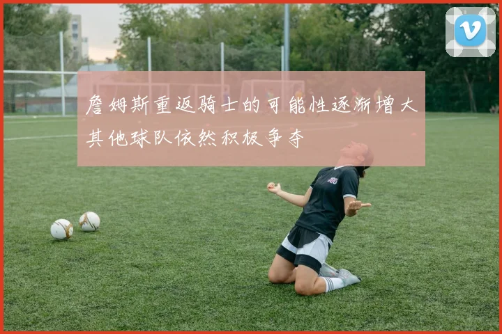 詹姆斯重返骑士的可能性逐渐增大其他球队依然积极争夺