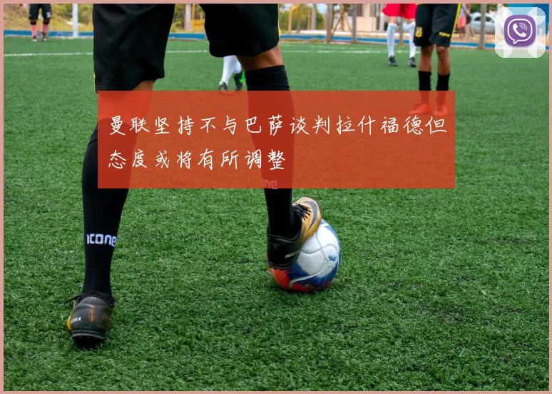 曼联坚持不与巴萨谈判拉什福德但态度或将有所调整