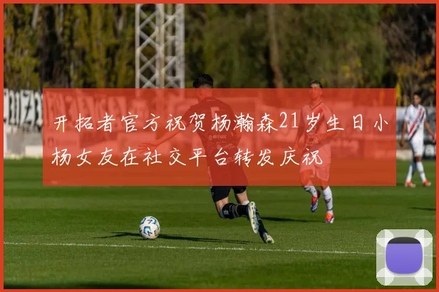 开拓者官方祝贺杨瀚森21岁生日小杨女友在社交平台转发庆祝