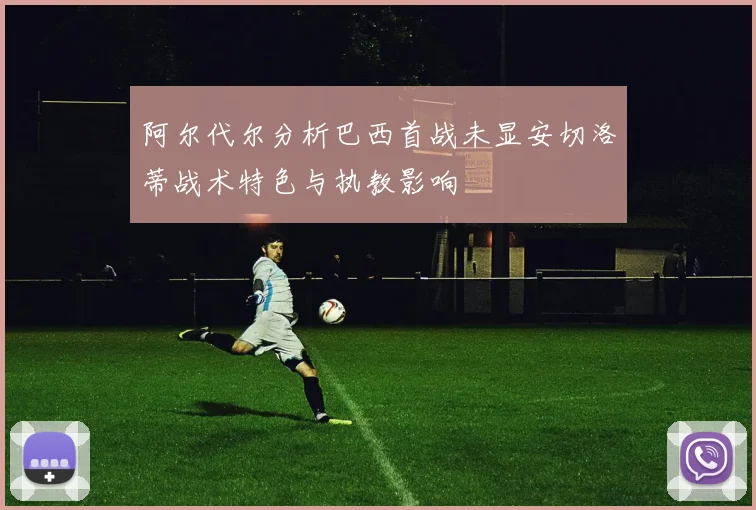 阿尔代尔分析巴西首战未显安切洛蒂战术特色与执教影响