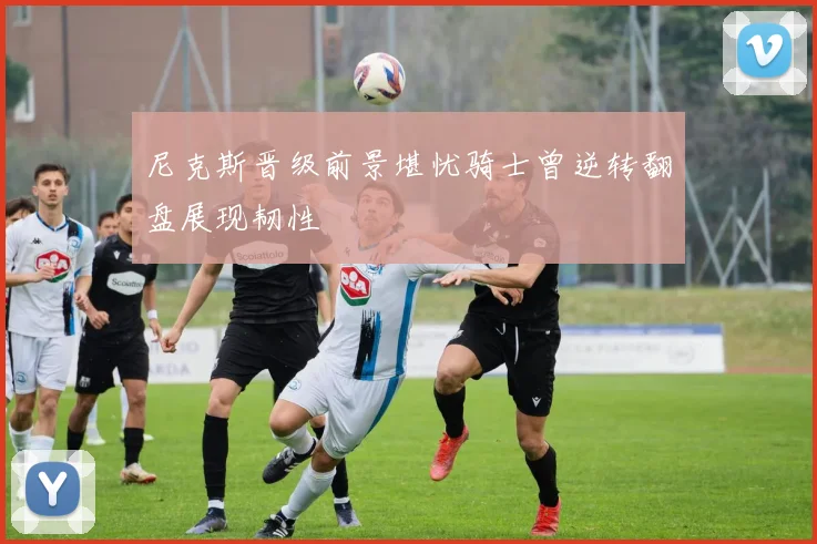 尼克斯晋级前景堪忧骑士曾逆转翻盘展现韧性