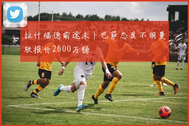 拉什福德前途未卜巴萨态度不明曼联报价2600万镑